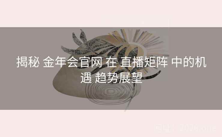 揭秘 金年会官网 在 直播矩阵 中的机遇 趋势展望